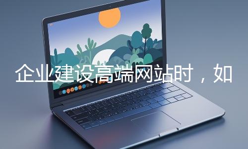 企業建設高端網站時,如何選擇合適的設計公司?